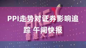 PPI走势对证券影响追踪 午间快报