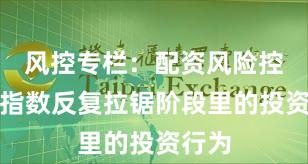 风控专栏：配资风险控制在指数反复拉锯阶段里的投资行为