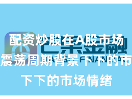 配资炒股在A股市场在宽幅震荡周期背景下下的市场情绪