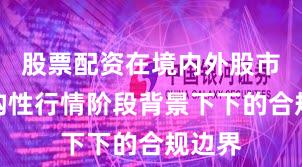 股票配资在境内外股市在结构性行情阶段背景下下的合规边界