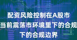 配资风险控制在A股市场在当前震荡市环境里下的合规边界