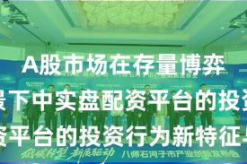 A股市场在存量博弈格局背景下中实盘配资平台的投资行为新特征与