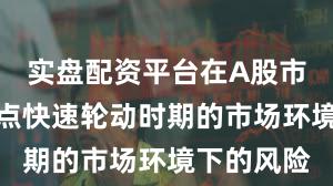 实盘配资平台在A股市场面对热点快速轮动时期的市场环境下的风险