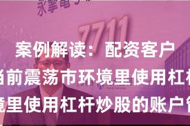 案例解读：配资客户群体在当前震荡市环境里使用杠杆炒股的账户管