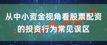从中小资金视角看股票配资的投资行为常见误区