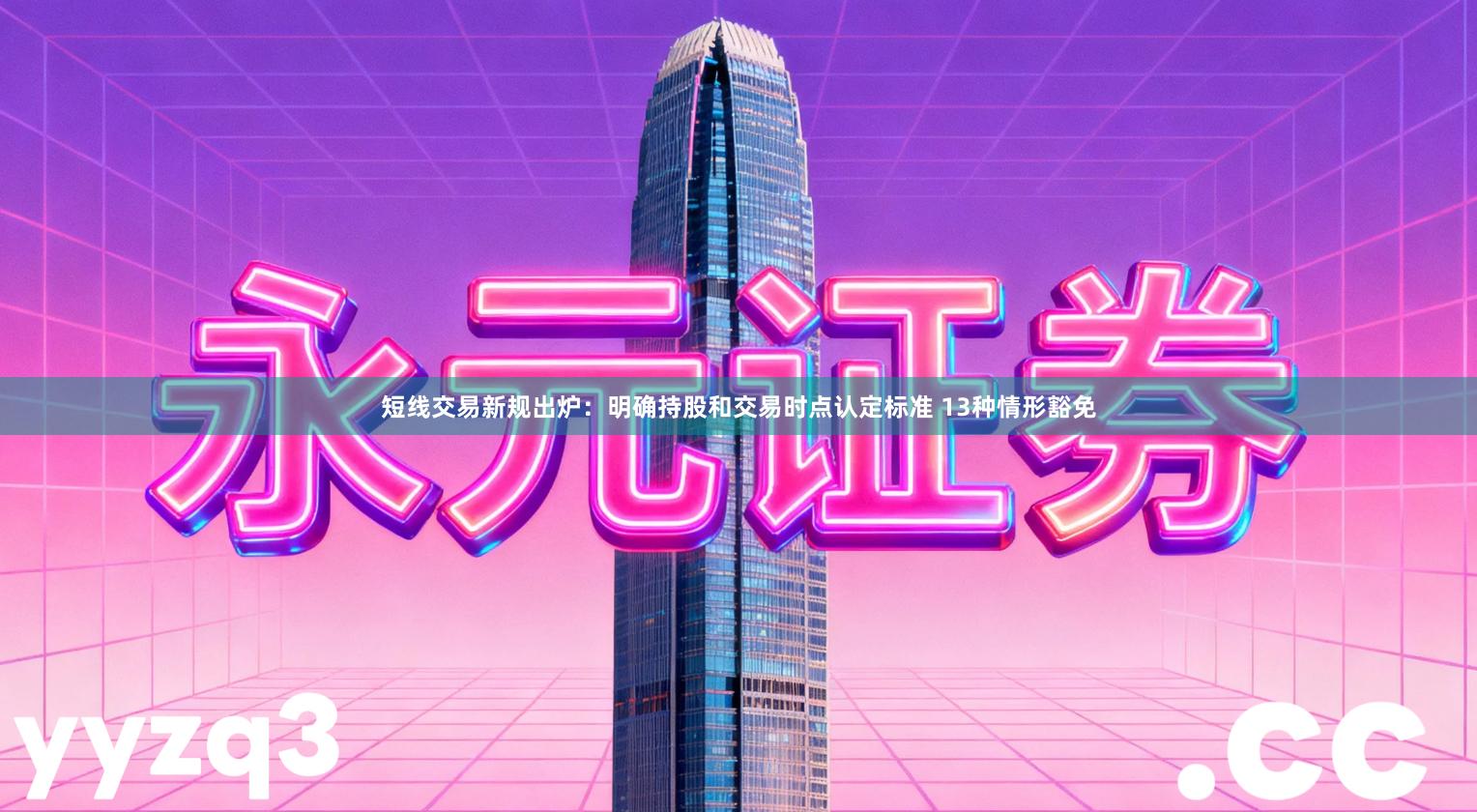 短线交易新规出炉：明确持股和交易时点认定标准 13种情形豁免