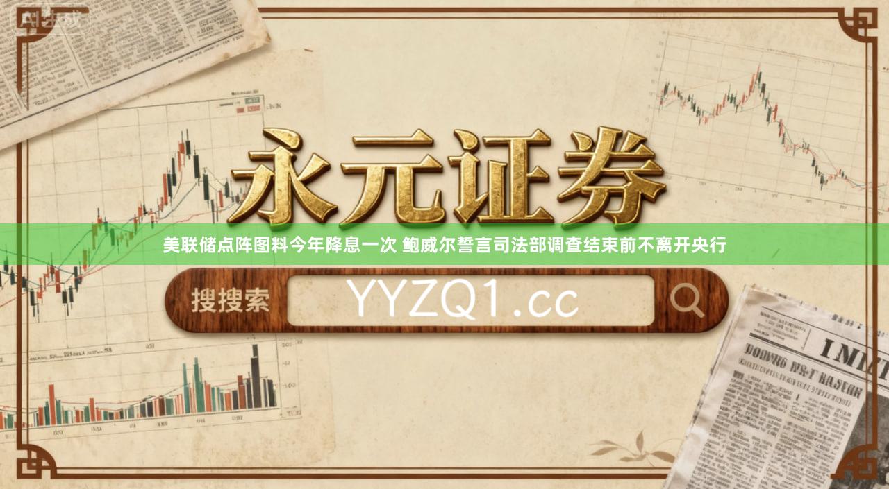 美联储点阵图料今年降息一次 鲍威尔誓言司法部调查结束前不离开央行