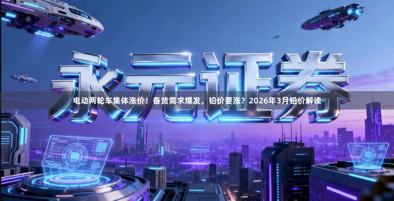 电动两轮车集体涨价！备货需求爆发，铅价要涨？2026年3月铅价解读