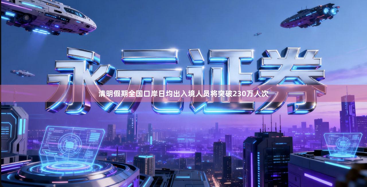 清明假期全国口岸日均出入境人员将突破230万人次