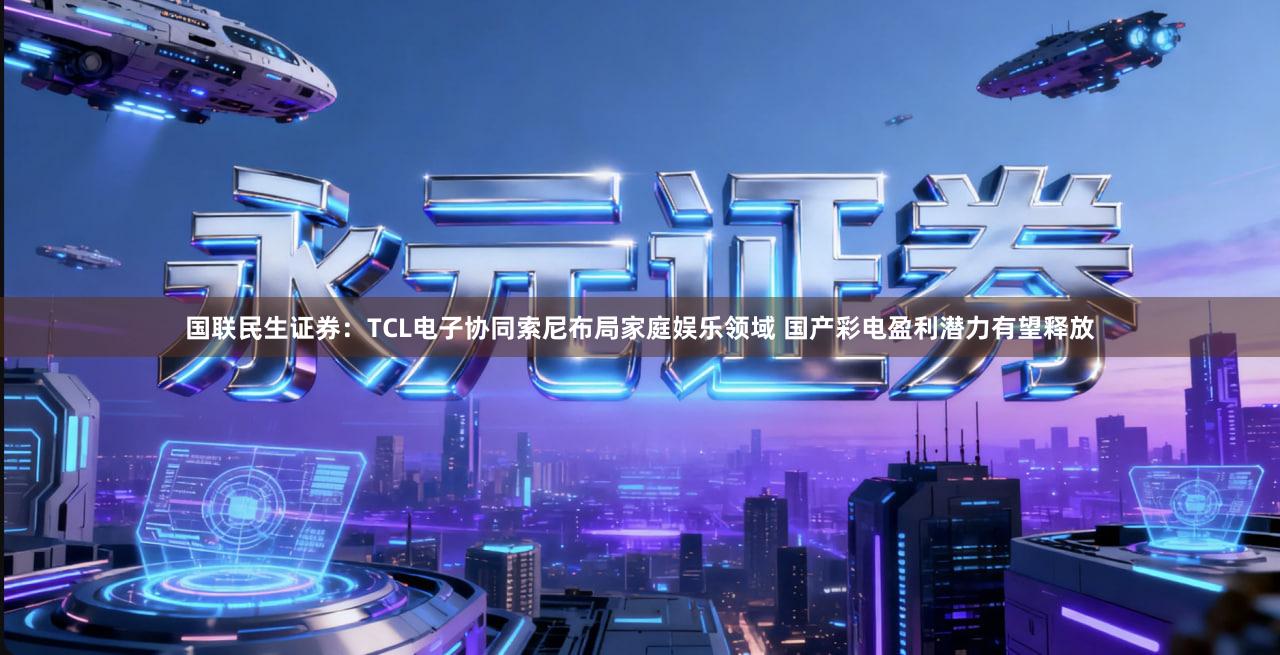 国联民生证券：TCL电子协同索尼布局家庭娱乐领域 国产彩电盈利潜力有望释放