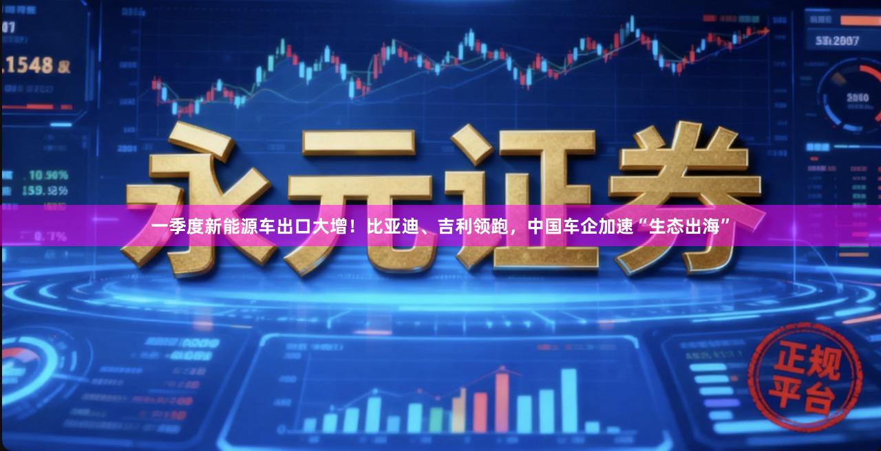 一季度新能源车出口大增！比亚迪、吉利领跑，中国车企加速“生态出海”