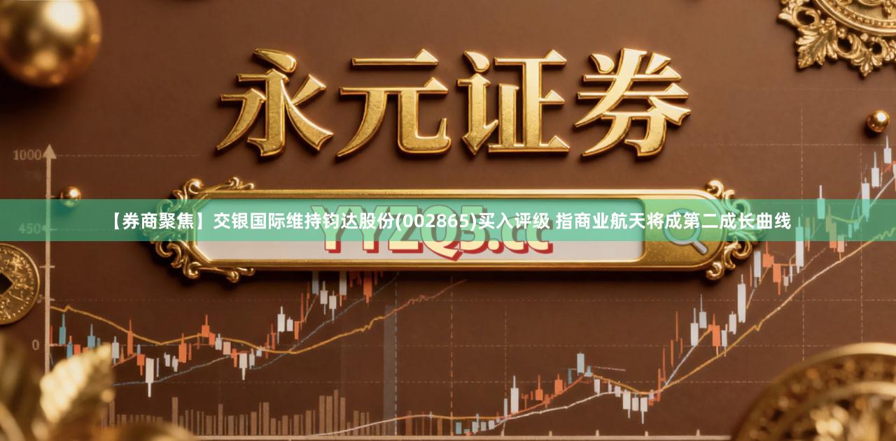 【券商聚焦】交银国际维持钧达股份(002865)买入评级 指商业航天将成第二成长曲线