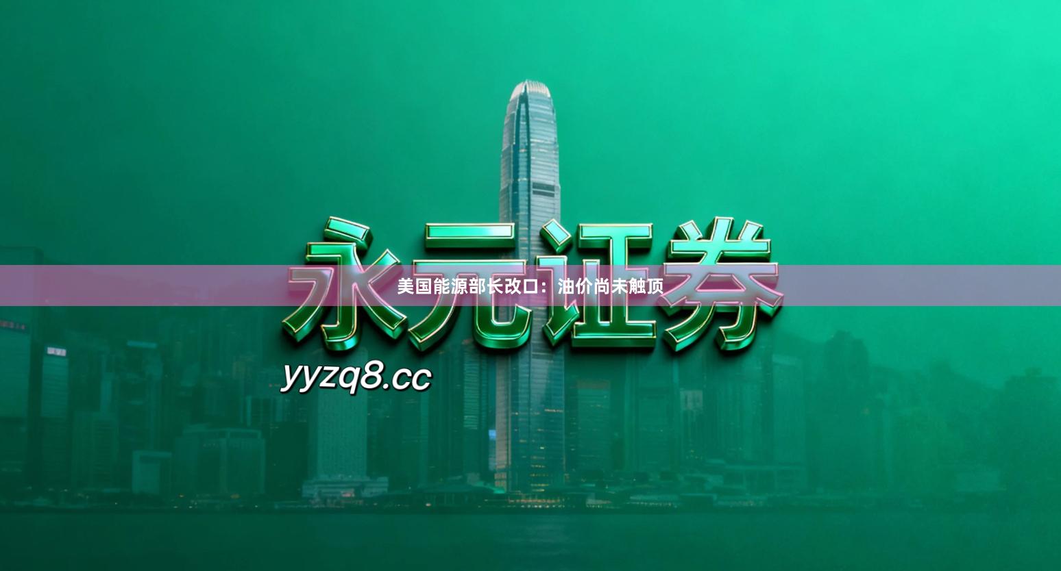 美国能源部长改口：油价尚未触顶