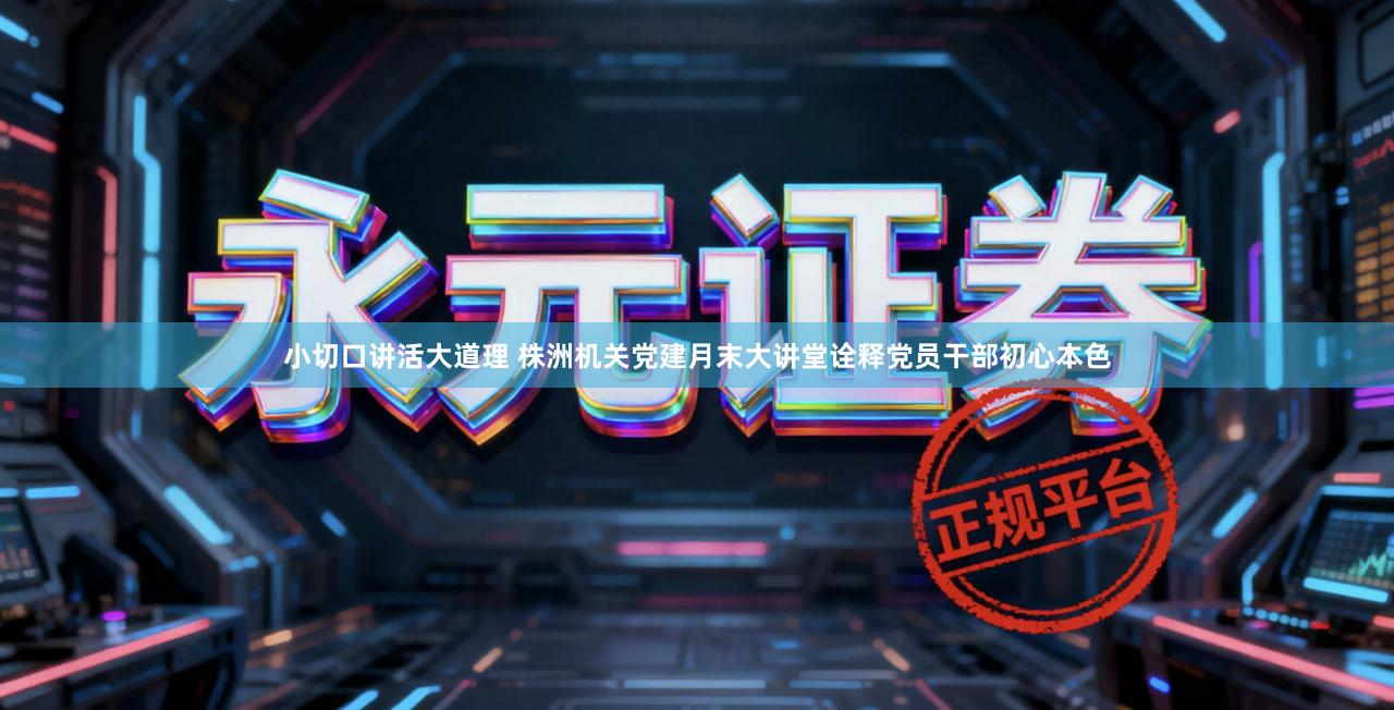 小切口讲活大道理 株洲机关党建月末大讲堂诠释党员干部初心本色