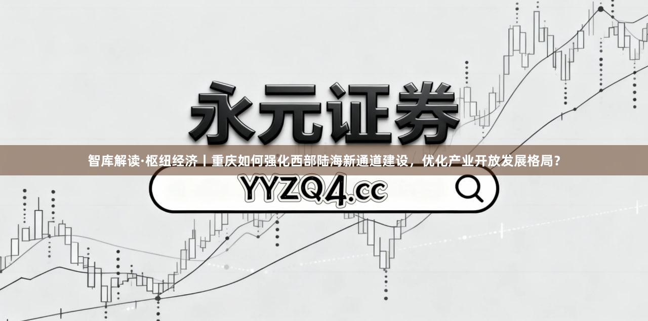 智库解读·枢纽经济丨重庆如何强化西部陆海新通道建设，优化产业开放发展格局？