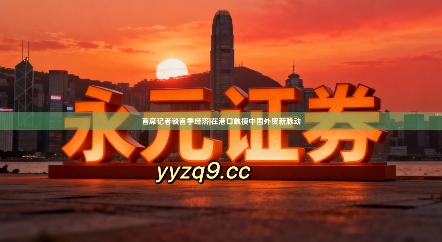 首席记者谈首季经济|在港口触摸中国外贸新脉动