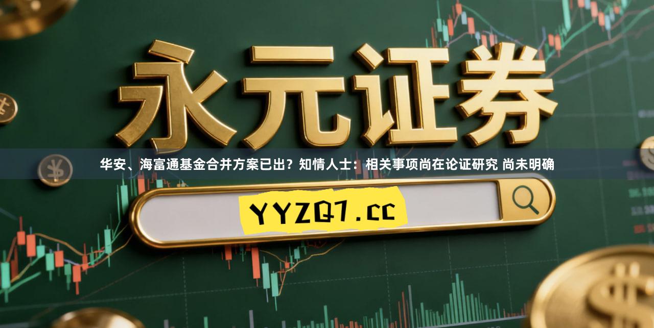 华安、海富通基金合并方案已出？知情人士：相关事项尚在论证研究 尚未明确