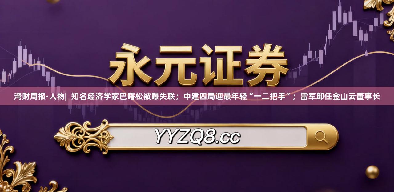 湾财周报·人物|  知名经济学家巴曙松被曝失联；中建四局迎最年轻“一二把手”；雷军卸任金山云董事长