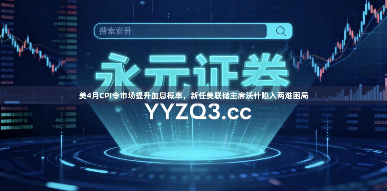 美4月CPI令市场提升加息概率，新任美联储主席沃什陷入两难困局