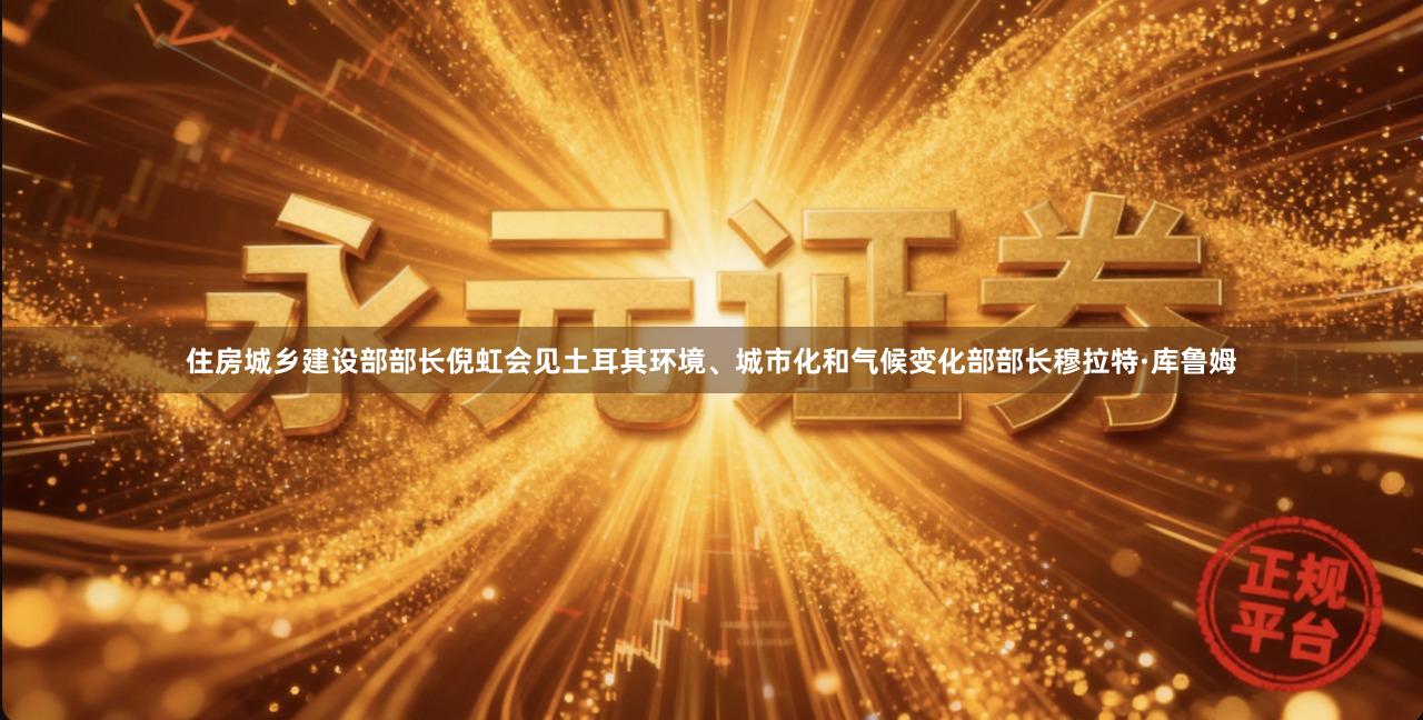 住房城乡建设部部长倪虹会见土耳其环境、城市化和气候变化部部长穆拉特·库鲁姆