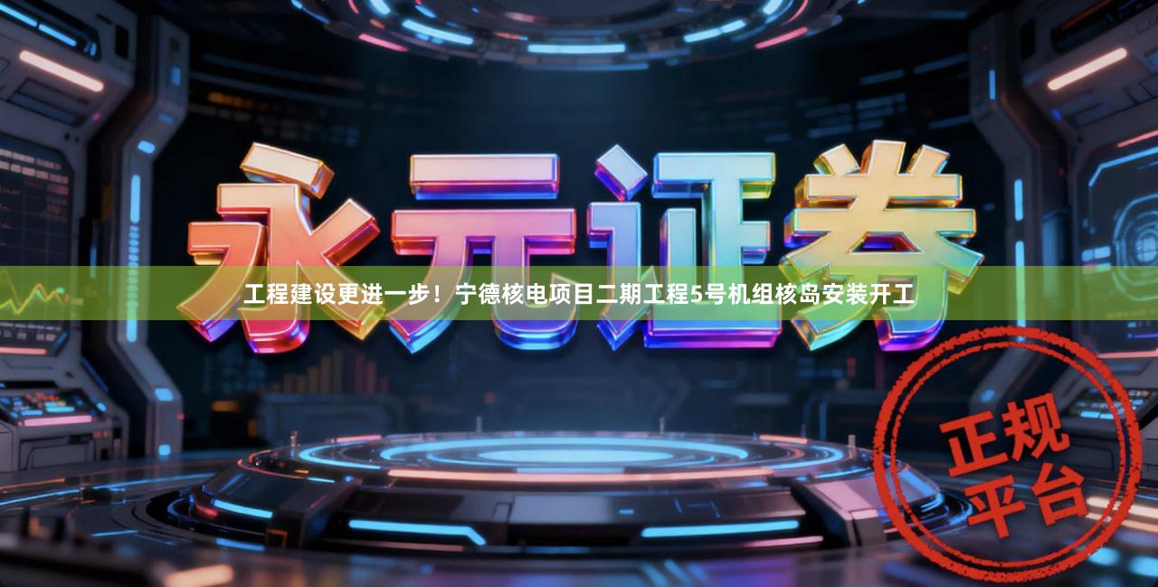 工程建设更进一步！宁德核电项目二期工程5号机组核岛安装开工