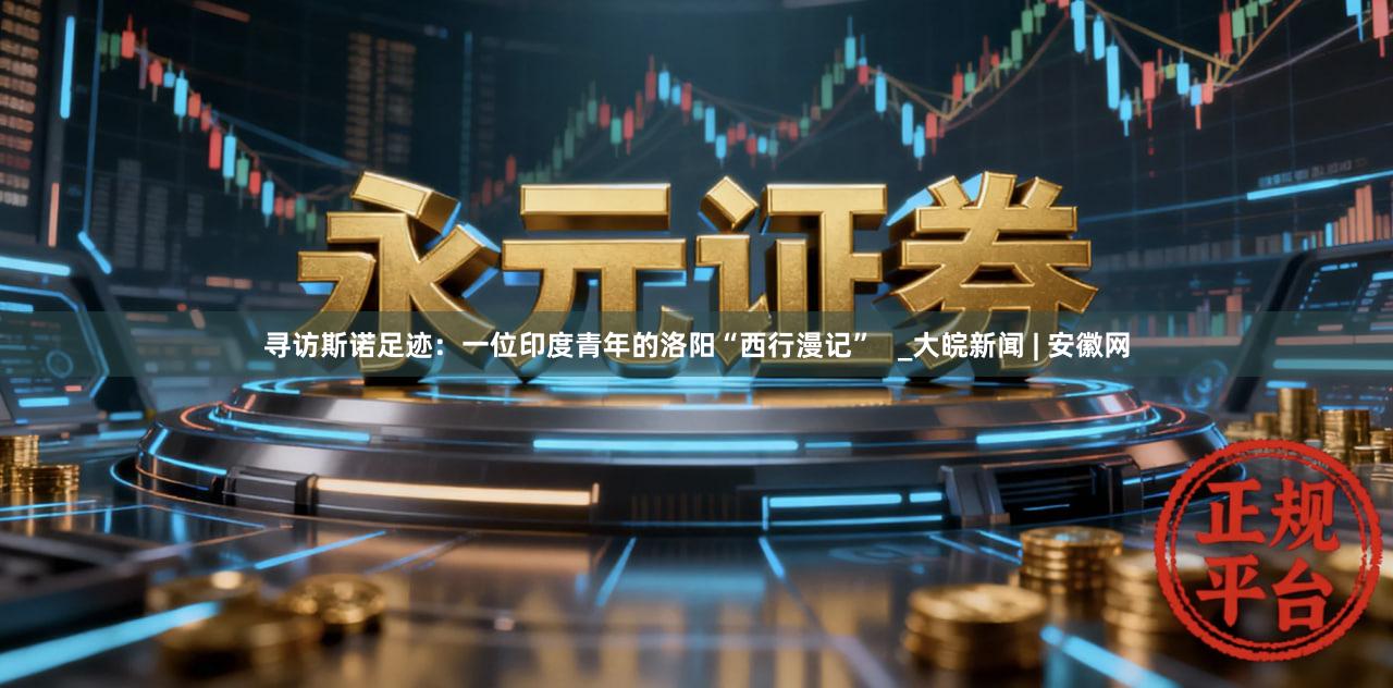 寻访斯诺足迹：一位印度青年的洛阳“西行漫记”   _大皖新闻 | 安徽网