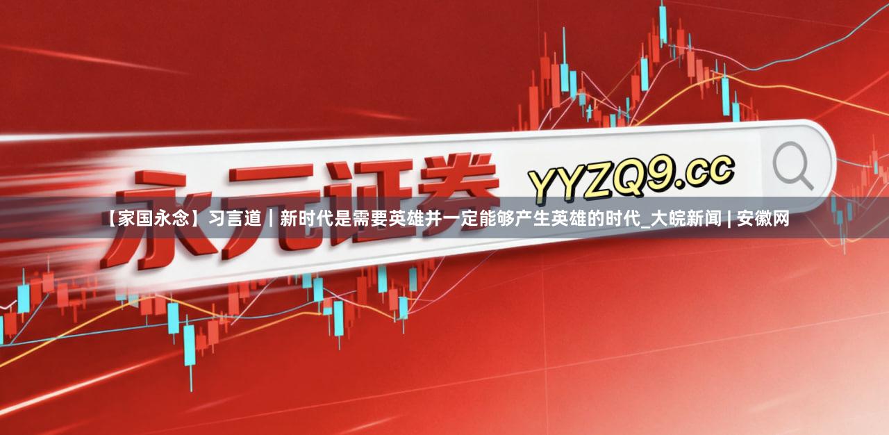 【家国永念】习言道｜新时代是需要英雄并一定能够产生英雄的时代_大皖新闻 | 安徽网