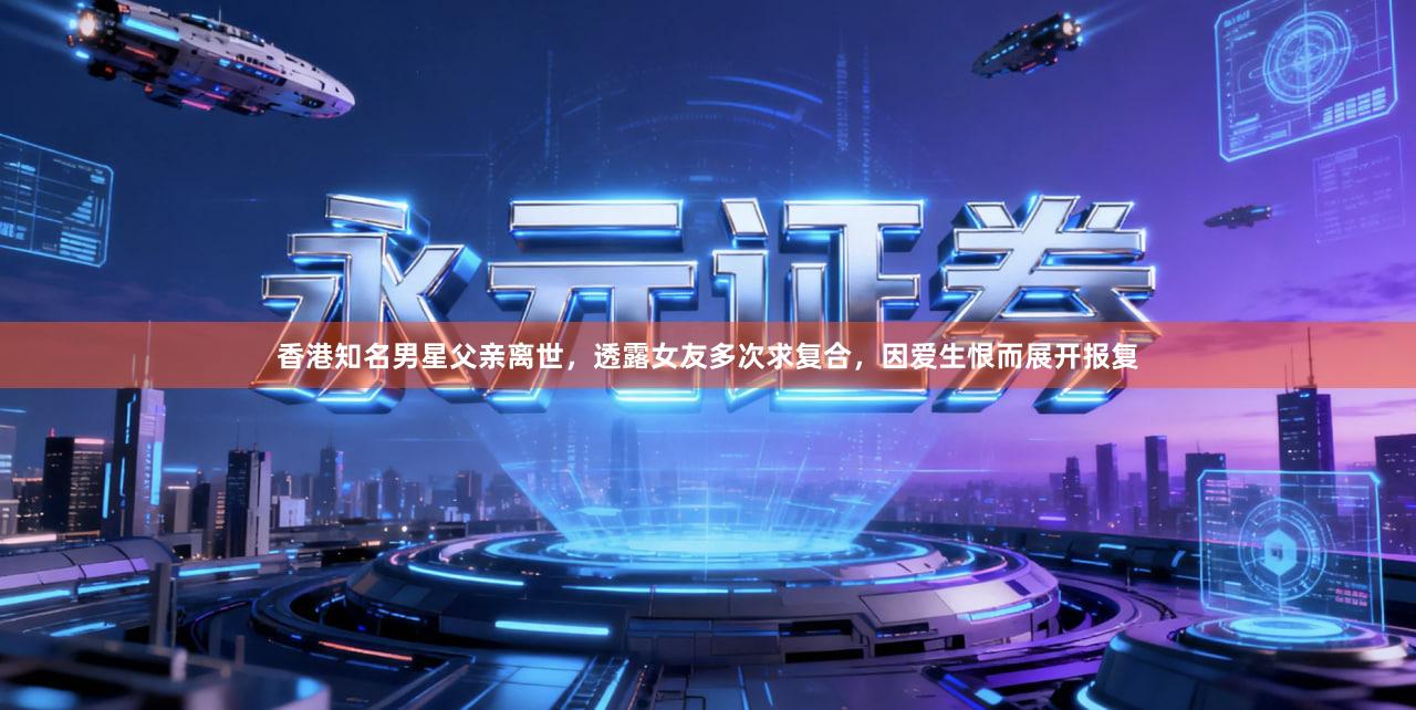 香港知名男星父亲离世，透露女友多次求复合，因爱生恨而展开报复